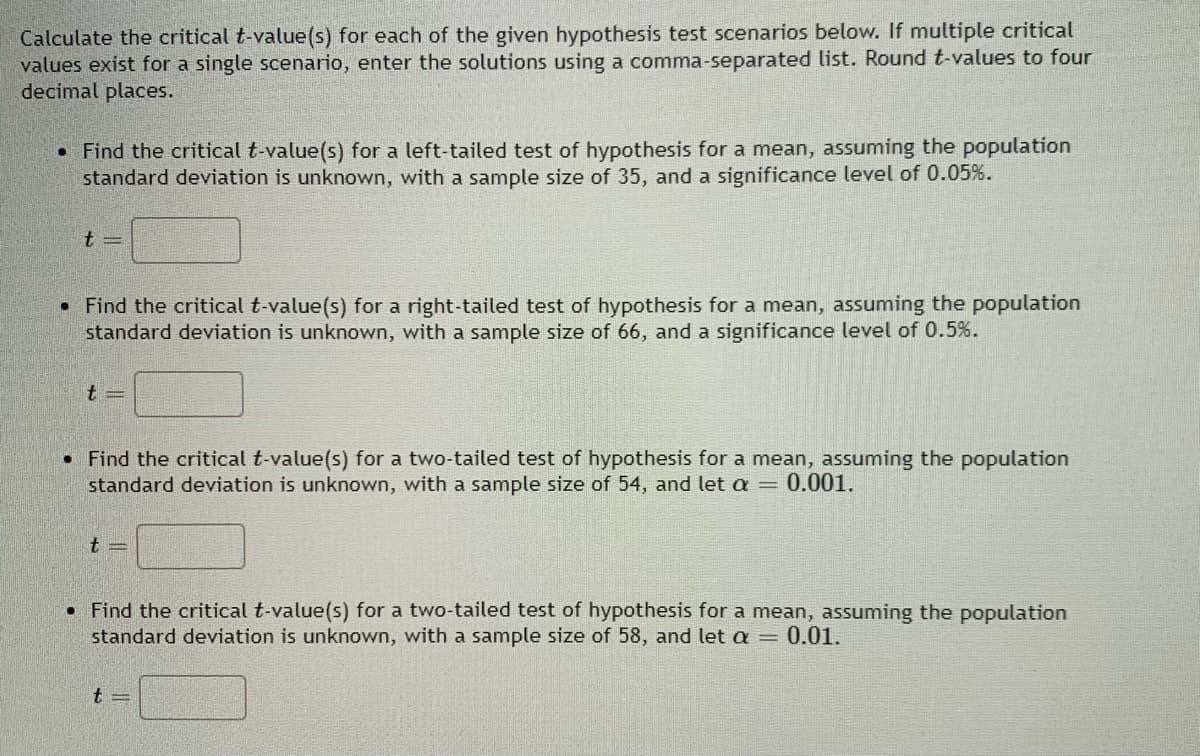 Calculate the critical t-value(s) for each of the given hypothesis test scenarios below. If multiple critical
values exist for a single scenario, enter the solutions using a comma-separated list. Round t-values to four
decimal places.
• Find the critical t-value(s) for a left-tailed test of hypothesis for a mean, assuming the population
standard deviation is unknown, with a sample size of 35, and a significance level of 0.05%.
• Find the critical t-value(s) for a right-tailed test of hypothesis for a mean, assuming the population
standard deviation is unknown, with a sample size of 66, and a significance level of 0.5%.
• Find the critical t-value(s) for a two-tailed test of hypothesis for a mean, assuming the population
standard deviation is unknown, with a sample size of 54, and let a = 0.001.
t =
• Find the critical t-value(s) for a two-tailed test of hypothesis for a mean, assuming the population
standard deviation is unknown, with a sample size of 58, and let a = 0.01.

