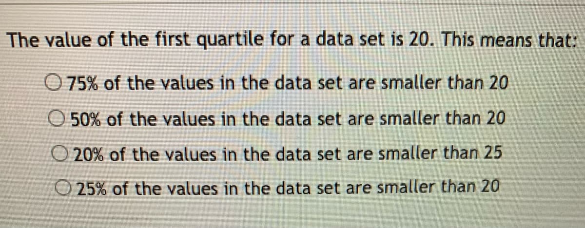 The value of the first quartile for a data set is 20. This means that:
O 75% of the values in the data set are smaller than 20
O 50% of the values in the data set are smaller than 20
O 20% of the values in the data set are smaller than 25
25% of the values in the data set are smaller than 20
