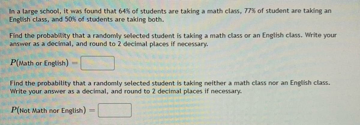 In a large school, it was found that 64% of students are taking a math class, 77% of student are taking an
English class, and 50% of students are taking both.
Find the probability that a randomly selected student is taking a math class or an English class. Write your
answer as a decimal, and round to 2 decimal places if necessary.
P(Math or English)
Find the probability that a randomly selected student is taking neither a math class nor an English class.
Write your answer as a decimal, and round to 2 decimal places if necessary.
P(Not Math nor English)
