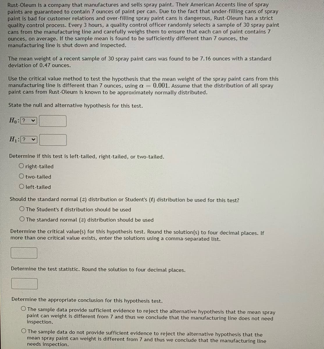 Rust-Oleum is a company that manufactures and sells spray paint. Their American Accents line of spray
paints are guaranteed to contain 7 ounces of paint per can. Due to the fact that under-filling cans of spray
paint is bad for customer relations and over-filling spray paint cans is dangerous, Rust-Oleum has a strict
quality control process. Every 3 hours, a quality control officer randomly selects a sample of 30 spray paint
cans from the manufacturing line and carefully weighs them to ensure that each can of paint contains 7
ounces, on average. If the sample mean is found to be sufficiently different than 7 ounces, the
manufacturing line is shut down and inspected.
The mean weight of a recent sample of 30 spray paint cans was found to be 7.16 ounces with a standard
deviation of 0.47 ounces.
Use the critical value method to test the hypothesis that the mean weight of the spray paint cans from this
manufacturing line is different than 7 ounces, using a = 0.001. Assume that the distribution of all spray
paint cans from Rust-Oleum is known to be approximately normally distributed.
State the null and alternative hypothesis for this test.
Ho: ?
H :? v
Determine if this test is left-tailed, right-tailed, or two-tailed.
O right-tailed
O two-tailed
O left-tailed
Should the standard normal (z) distribution or Student's (t) distribution be used for this test?
O The Student's t distribution should be used
O The standard normal (2) distribution should be used
Determine the critical value(s) for this hypothesis test. Round the solution(s) to four decimal places. If
more than one critical value exists, enter the solutions using a comma-separated list.
Determine the test statistic. Round the solution to four decimal places.
Determine the appropriate conclusion for this hypothesis test.
O The sample data provide sufficient evidence to reject the alternative hypothesis that the mean spray
paint can weight is different from 7 and thus we conclude that the manufacturing line does not need
inspection.
O The sample data do not provide sufficient evidence to reject the alternative hypothesis that the
mean spray paint can weight is different from 7 and thus we conclude that the manufacturing line
needs inspection.
