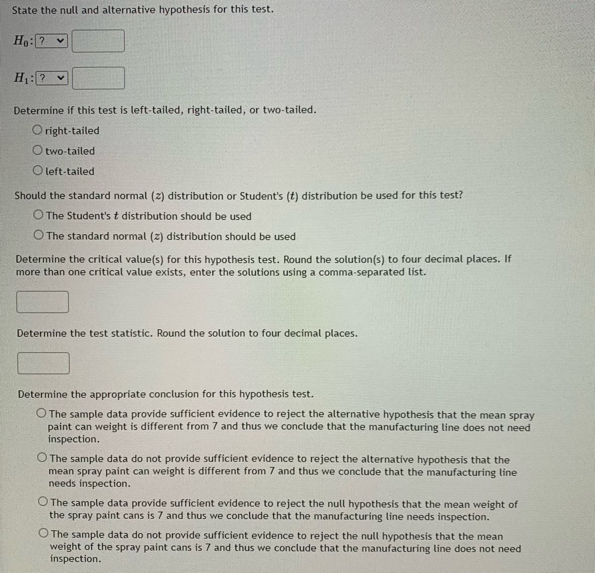 State the null and alternative hypothesis for this test.
Ho: ?
H: ? v
Determine if this test is left-tailed, right-tailed, or two-tailed.
O right-tailed
O two-tailed
O left-tailed
Should the standard normal (2) distribution or Student's (t) distribution be used for this test?
O The Student's t distribution should be used
O The standard normal (z) distribution should be used
Determine the critical value(s) for this hypothesis test. Round the solution(s) to four decimal places. If
more than one critical value exists, enter the solutions using a comma-separated list.
Determine the test statistic. Round the solution to four decimal places.
Determine the appropriate conclusion for this hypothesis test.
O The sample data provide sufficient evidence to reject the alternative hypothesis that the mean spray
paint can weight is different from 7 and thus we conclude that the manufacturing line does not need
inspection.
O The sample data do not provide sufficient evidence to reject the alternative hypothesis that the
mean spray paint can weight is different from 7 and thus we conclude that the manufacturing line
needs inspection.
O The sample data provide sufficient evidence to reject the null hypothesis that the mean weight of
the spray paint cans is 7 and thus we conclude that the manufacturing line needs inspection.
O The sample data do not provide sufficient evidence to reject the null hypothesis that the mean
weight of the spray paint cans is 7 and thus we conclude that the manufacturing line does not need
inspection.
