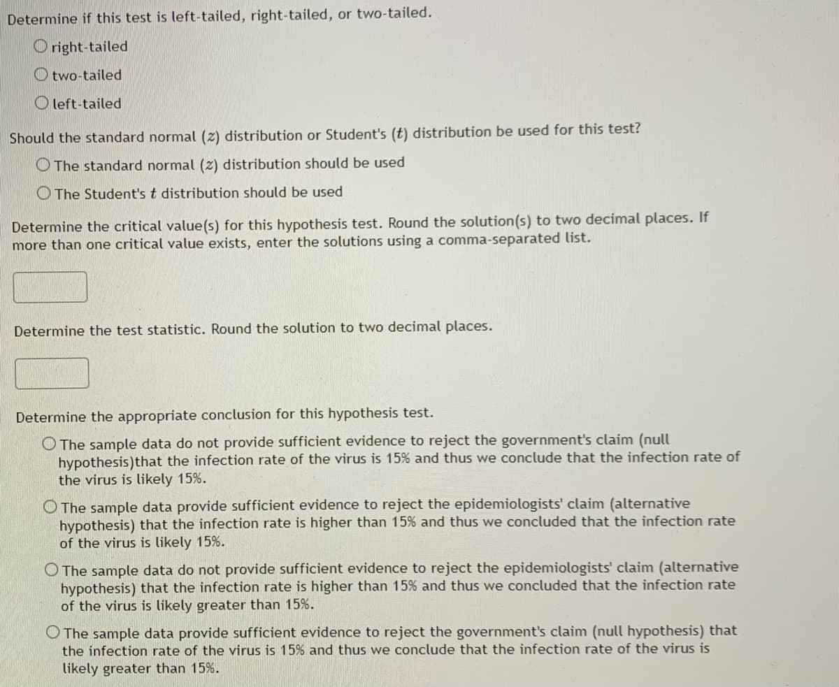 Determine if this test is left-tailed, right-tailed, or two-tailed.
right-tailed
Otwo-tailed
left-tailed
Should the standard normal (2) distribution or Student's (t) distribution be used for this test?
The standard normal (2) distribution should be used
The Student's t distribution should be used
Determine the critical value(s) for this hypothesis test. Round the solution(s) to two decimal places. If
more than one critical value exists, enter the solutions using a comma-separated list.
Determine the test statistic. Round the solution to two decimal places.
Determine the appropriate conclusion for this hypothesis test.
O The sample data do not provide sufficient evidence to reject the government's claim (null
hypothesis) that the infection rate of the virus is 15% and thus we conclude that the infection rate of
the virus is likely 15%.
O The sample data provide sufficient evidence to reject the epidemiologists' claim (alternative
hypothesis) that the infection rate is higher than 15% and thus we concluded that the infection rate
of the virus is likely 15%.
O The sample data do not provide sufficient evidence to reject the epidemiologists' claim (alternative
hypothesis) that the infection rate is higher than 15% and thus we concluded that the infection rate
of the virus is likely greater than 15%.
O The sample data provide sufficient evidence to reject the government's claim (null hypothesis) that
the infection rate of the virus is 15% and thus we conclude that the infection rate of the virus is
likely greater than 15%.