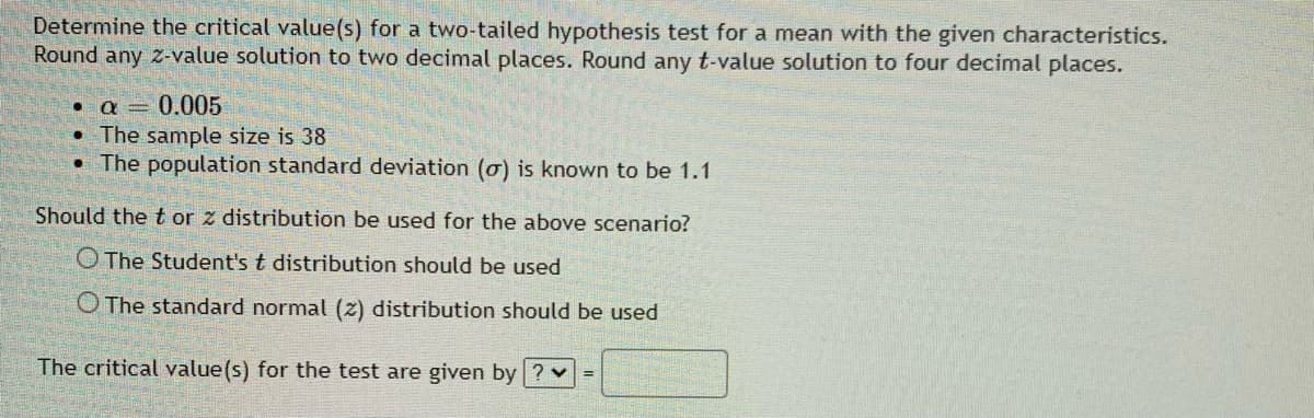Determine the critical value(s) for a two-tailed hypothesis test for a mean with the given characteristics.
Round any z-value solution to two decimal places. Round any t-value solution to four decimal places.
0.005
• The sample size is 38
• The population standard deviation (o) is known to be 1.1
Should the t or z distribution be used for the above scenario?
O The Student's t distribution should be used
O The standard normal (z) distribution should be used
The critical value(s) for the test are given by ? v =
