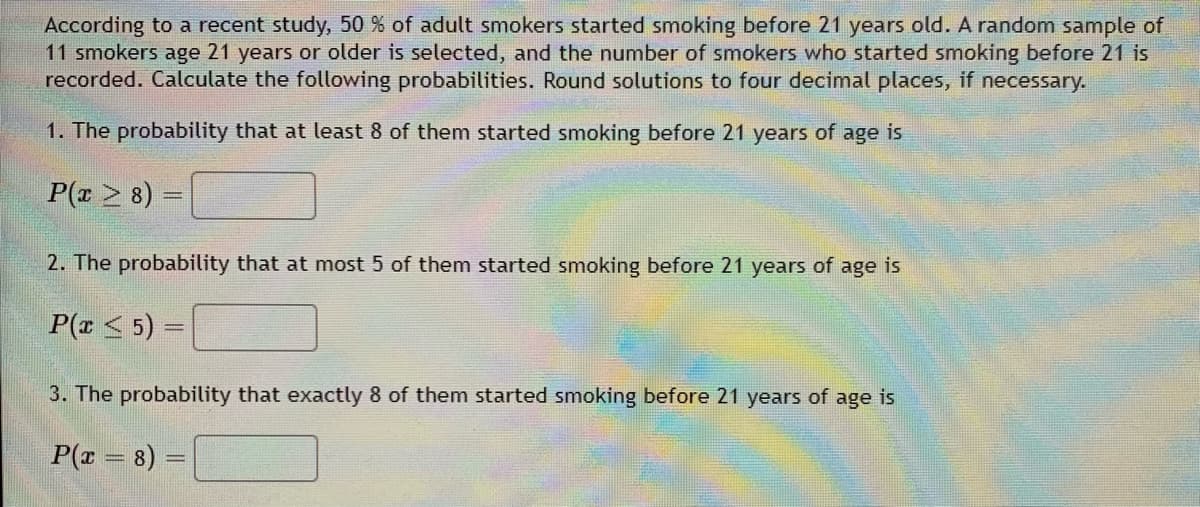 According to a recent study, 50 % of adult smokers started smoking before 21 years old. A random sample of
11 smokers age 21 years or older is selected, and the number of smokers who started smoking before 21 is
recorded. Calculate the following probabilities. Round solutions to four decimal places, if necessary.
1. The probability that at least 8 of them started smoking before 21 years of age is
P(z > 8) =
2. The probability that at most 5 of them started smoking before 21 years of age is
P(x < 5) =
3. The probability that exactly 8 of them started smoking before 21 years of age is
P(x = 8)
