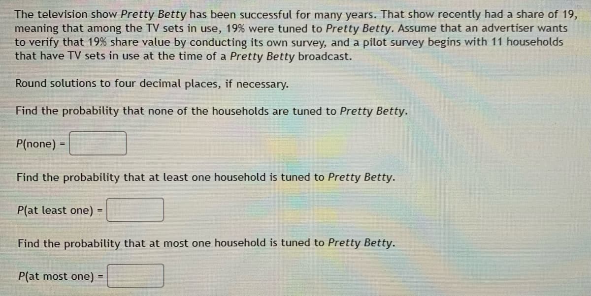 The television show Pretty Betty has been successful for many years. That show recently had a share of 19,
meaning that among the TV sets in use, 19% were tuned to Pretty Betty. Assume that an advertiser wants
to verify that 19% share value by conducting its own survey, and a pilot survey begins with 11 households
that have TV sets in use at the time of a Pretty Betty broadcast.
Round solutions to four decimal places, if necessary.
Find the probability that none of the households are tuned to Pretty Betty.
P(none) =
Find the probability that at least one household is tuned to Pretty Betty.
P(at least one) =
Find the probability that at most one household is tuned to Pretty Betty.
P(at most one) =
