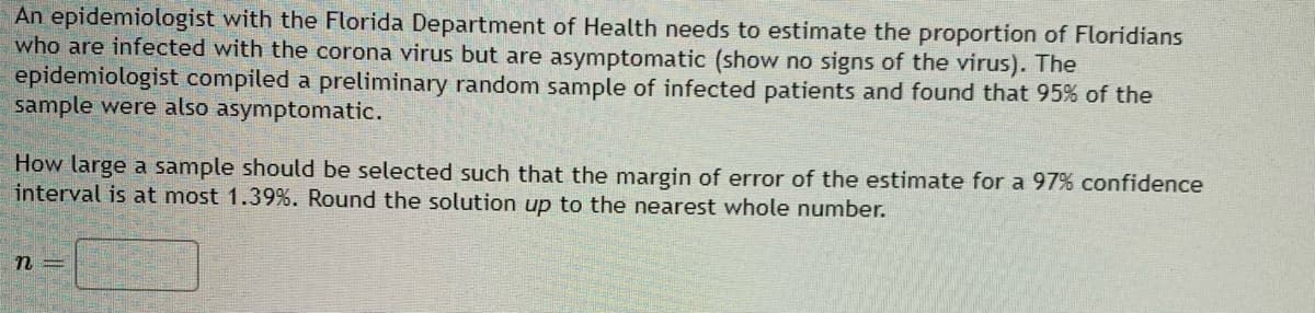 An epidemiologist with the Florida Department of Health needs to estimate the proportion of Floridians
who are infected with the corona virus but are asymptomatic (show no signs of the virus). The
epidemiologist compiled a preliminary random sample of infected patients and found that 95% of the
sample were also asymptomatic.
How large a sample should be selected such that the margin of error of the estimate for a 97% confidence
interval is at most 1.39%. Round the solution up to the nearest whole number.
n=