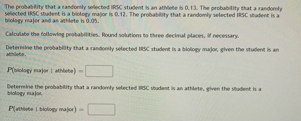 The probability that a randomly selected IRSC student is an athlete is 0.13. The probability that a randomly
selected IRSC student is a biology major is 0.12. The probability that a randomly selected IRSC student is a
biology major and an athlete is 0.05.
Calculate the following probabilities. Round solutions to three decimal places, if necessary.
Determine the probability that a randomly selected IRSC student is a biology major, given the student is an
athlete.
P(biology major | athlete)
Determine the probability that a randomly selected IRSC student is an athlete, given the student is a
biology major.
P(athlete | biology major) =
|3|
