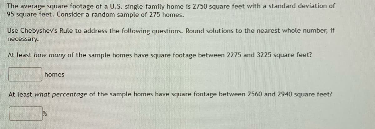 The average square footage of a U.S. single-family home is 2750 square feet with a standard deviation of
95 square feet. Consider a random sample of 275 homes.
Use Chebyshev's Rule to address the following questions. Round solutions to the nearest whole number, if
necessary.
At least how many of the sample homes have square footage between 2275 and 3225 square feet?
homes
At least what percentage of the sample homes have square footage between 2560 and 2940 square feet?
