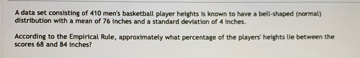 A data set consisting of 410 men's basketball player heights is known to have a bell-shaped (normal)
distribution with a mean of 76 inches and a standard deviation of 4 inches.
According to the Empirical Rule, approximately what percentage of the players' heights lie between the
Scores 68 and 84 inches?
