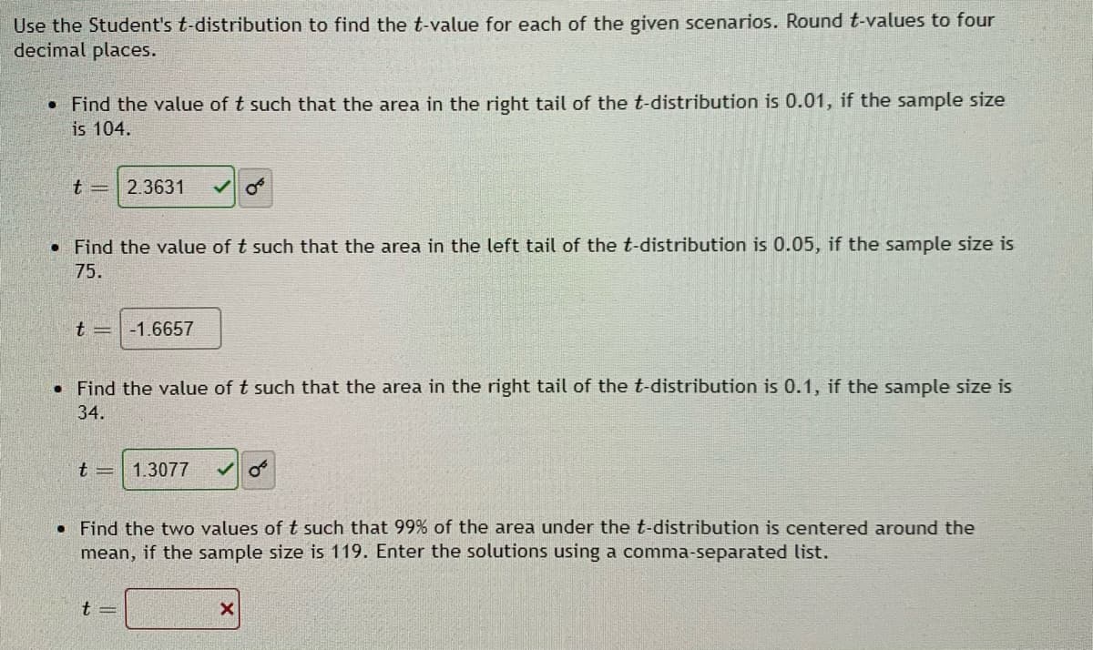 Use the Student's t-distribution to find the t-value for each of the given scenarios. Round t-values to four
decimal places.
• Find the value of t such that the area in the right tail of the t-distribution is 0.01, if the sample size
is 104.
t =
2.3631
• Find the value of t such that the area in the left tail of the t-distribution is 0.05, if the sample size is
75.
t =
-1.6657
• Find the value of t such that the area in the right tail of the t-distribution is 0.1, if the sample size is
34.
t =
1.3077
• Find the two values oft such that 99% of the area under the t-distribution is centered around the
mean, if the sample size is 119. Enter the solutions using a comma-separated list.
t =
