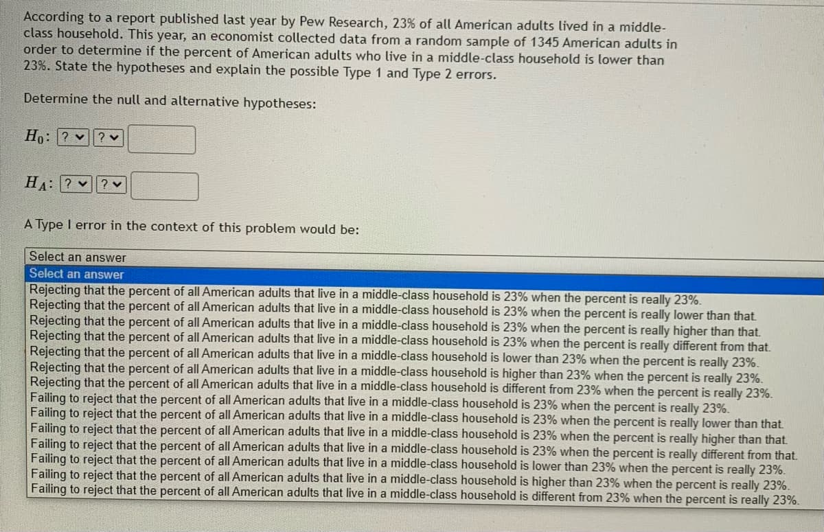 According to a report published last year by Pew Research, 23% of all American adults lived in a middle-
class household. This year, an economist collected data from a random sample of 1345 American adults in
order to determine if the percent of American adults who live in a middle-class household is lower than
23%. State the hypotheses and explain the possible Type 1 and Type 2 errors.
Determine the null and alternative hypotheses:
Ho: ? v
? v
HA: ?
? v
A Type I error in the context of this problem would be:
Select an answer
Select an answer
Rejecting that the percent of all American adults that live in a middle-class household is 23% when the percent is really 23%.
Rejecting that the percent of all American adults that live in a middle-class household is 23% when the percent is really lower than that.
Rejecting that the percent of all American adults that live in a middle-class household is 23% when the percent is really higher than that.
Rejecting that the percent of all American adults that live in a middle-class household is 23% when the percent is really different from that.
Rejecting that the percent of all American adults that live in a middle-class household is lower than 23% when the percent is really 23%.
Rejecting that the percent of all American adults that live in a middle-class household is higher than 23% when the percent is really 23%.
Rejecting that the percent of all American adults that live in a middle-class household is different from 23% when the percent is really 23%.
Failing to reject that the percent of all American adults that live in a middle-class household is 23% when the percent is really 23%.
Failing to reject that the percent of all American adults that live in a middle-class household is 23% when the percent is really lower than that.
Failing to reject that the percent of all American adults that live in a middle-class household is 23% when the percent is really higher than that.
Failing to reject that the percent of all American adults that live in a middle-class household is 23% when the percent is really different from that.
Failing to reject that the percent of all American adults that live in a middle-class household is lower than 23% when the percent is really 23%.
Failing to reject that the percent of all American adults that live in a middle-class household is higher than 23% when the percent is really 23%.
Failing to reject that the percent of all American adults that live in a middle-class household is different from 23% when the percent is really 23%.
