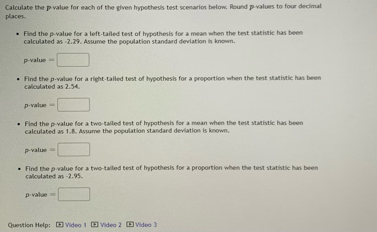 Calculate the p-value for each of the given hypothesis test scenarios below. Round p-values to four decimal
places.
• Find the p-value for a left-tailed test of hypothesis for a mean when the test statistic has been
calculated as -2.29. Assume the population standard deviation is known.
p-value =
• Find the p-value for a right-tailed test of hypothesis for a proportion when the test statistic has been
calculated as 2.54.
p-value =
• Find the p-value for a two-tailed test of hypothesis for a mean when the test statistic has been
calculated as 1.8. Assume the population standard deviation is known.
p-value
• Find the p-value for a two-tailed test of hypothesis for a proportion when the test statistic has been
calculated as -2.95.
p-value =
Question Help: D Video 1 Video 2 D Video 3
