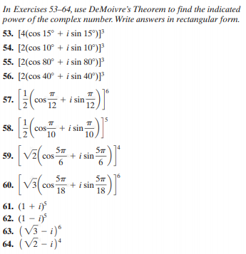 In Exercises 53-64, use DeMoivre's Theorem to find the indicated
power of the complex number. Write answers in rectangular form.
53. [4(cos 15° + i sin 15°)]³
54. [2(cos 10° + i sin 10°)]³
55. [2(cos 80° + i sin 80°)]³
56. [2(cos 40° + i sin 40°)]³
+ i sin
12
57.
12
+ i sin
10
10
58.
+ i sin
6.
59.
cos
+ i sin
18
60.
cos
18
61. (1 + i)
62. (1 – i)
63. (V3 - i)*
64. (V2 - i)*
