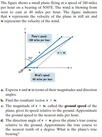 The figure shows a small plane flying at a speed of 180 miles
per hour on a bearing of N50°E. The wind is blowing from
west to east at 40 miles per hour. The figure indicates
that v represents the velocity of the plane in still air and
w represents the velocity of the wind.
Plane's speed:
180 miles per hour
v + w
50°
w
Wind's speed:
40 miles per hour
a. Express v and w in terms of their magnitudes and direction
angles.
b. Find the resultant vector, v + w.
c. The magnitude of v + w, called the ground speed of the
plane, gives its speed relative to the ground. Approximate
the ground speed to the nearest mile per hour.
d. The direction angle of v + w gives the plane's true course
relative to the ground. Approximate the true course to
the nearest tenth of a degree. What is the plane's true
bearing?
