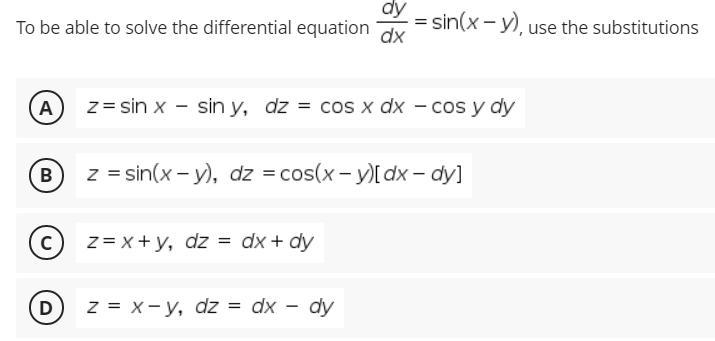 dy
To be able to solve the differential equation
= sin(x - y), use the substitutions
dx
A
z = sin x - sin y, dz = cos x dx – cos y dy
B
z = sin(x - y), dz = cos(x - y)[ dx – dy]
(c) z= x+ y, dz = dx + dy
D) z = x-y, dz = dx – dy
%3D
