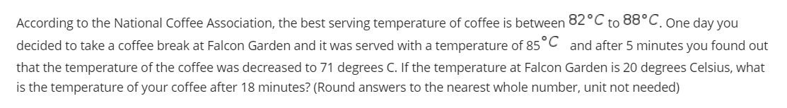 According to the National Coffee Association, the best serving temperature of coffee is between 82°C to 88°C. one day you
decided to take a coffee break at Falcon Garden and it was served with a temperature of 85°C and after 5 minutes you found out
that the temperature of the coffee was decreased to 71 degrees C. If the temperature at Falcon Garden is 20 degrees Celsius, what
is the temperature of your coffee after 18 minutes? (Round answers to the nearest whole number, unit not needed)
