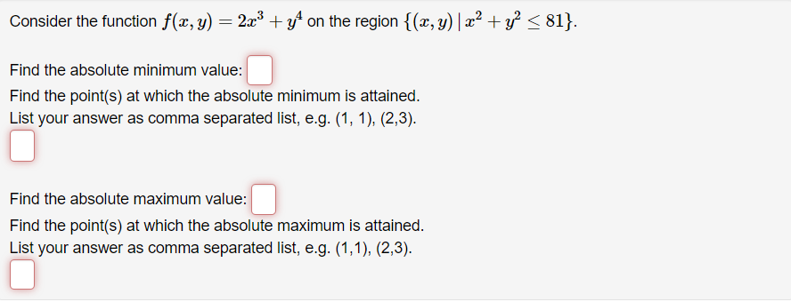 Consider the function f(x, y) = 2x³ + y² on the region {(x, y) | x² + y² ≤ 81}.
Find the absolute minimum value:
Find the point(s) at which the absolute minimum is attained.
List your answer as comma separated list, e.g. (1, 1), (2,3).
Find the absolute maximum value:
Find the point(s) at which the absolute maximum is attained.
List your answer as comma separated list, e.g. (1,1), (2,3).