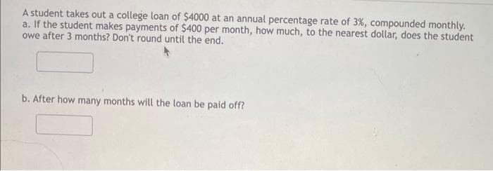 A student takes out a college loan of $4000 at an annual percentage rate of 3%, compounded monthly.
a. If the student makes payments of $400 per month, how much, to the nearest dollar, does the student
owe after 3 months? Don't round until the end.
b. After how many months will the loan be paid off?
