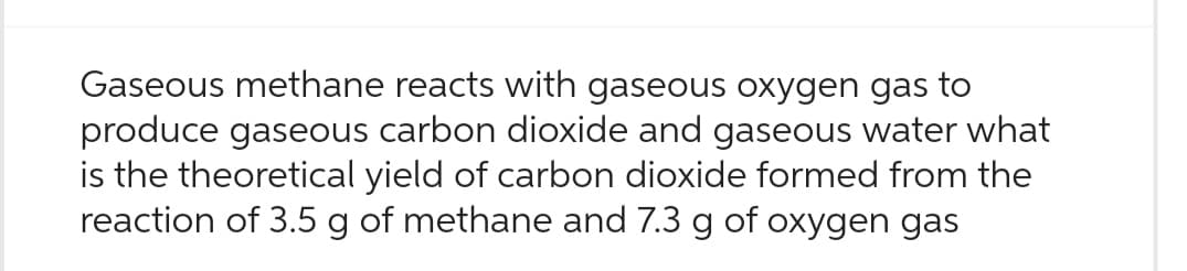 Gaseous methane reacts with gaseous oxygen gas to
produce gaseous carbon dioxide and gaseous water what
is the theoretical yield of carbon dioxide formed from the
reaction of 3.5 g of methane and 7.3 g of oxygen gas