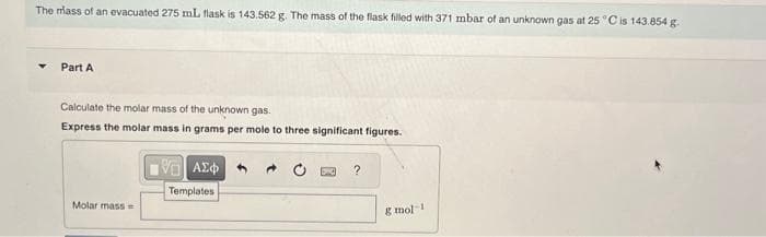 The mass of an evacuated 275 mL flask is 143.562 g. The mass of the flask filled with 371 mbar of an unknown gas at 25 °C is 143.854 g.
Part A
Calculate the molar mass of the unknown gas.
Express the molar mass in grams per mole to three significant figures.
Molar mass=
191| ΑΣΦ
Templates
?
g mol-1