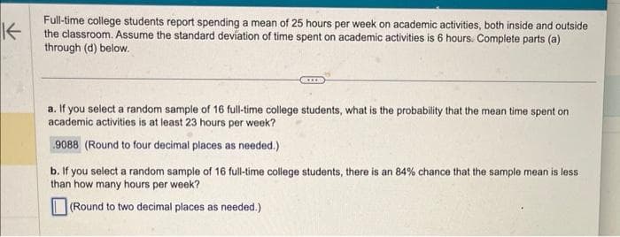 K
Full-time college students report spending a mean of 25 hours per week on academic activities, both inside and outside
the classroom. Assume the standard deviation of time spent on academic activities is 6 hours. Complete parts (a)
through (d) below.
a. If you select a random sample of 16 full-time college students, what is the probability that the mean time spent on
academic activities is at least 23 hours per week?
9088 (Round to four decimal places as needed.)
b. If you select a random sample of 16 full-time college students, there is an 84% chance that the sample mean is less.
than how many hours per week?
(Round to two decimal places as needed.)