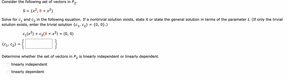 Consider the following set of vectors in P2.
S = {x²,8 + x²}
Solve for C₁ and
C2 in the following equation. If a nontrivial solution exists, state it or state the general solution in terms of the parameter t. (If only the trivial
solution exists, enter the trivial solution {C₁, C₂} = {0, 0}.)
C₁(x²) + c₂(8 + x²) = (0, 0)
{C₁₁ C₂} = { [
Determine whether the set of vectors in P₂ is linearly independent or linearly dependent.
linearly independent
linearly dependent