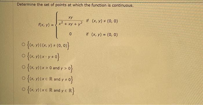 Determine the set of points at which the function is continuous.
xy
f(x, y) = x² + xy + y²
0
O {(x, y) | (x, y) = (0, 0)}
0 {(x, y) |×· y = 0}
O {(x, y) 1 x > 0 and y>0}
{(x, y) 1 x E R and y # 0}
O {(x, y) IX E R and y E R}
if (x, y) = (0, 0)
if (x, y) = (0, 0)