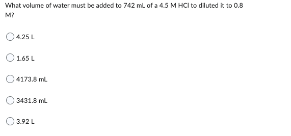 What volume of water must be added to 742 mL of a 4.5 M HCI to diluted it to 0.8
M?
4.25 L
1.65 L
4173.8 mL
3431.8 mL
3.92 L