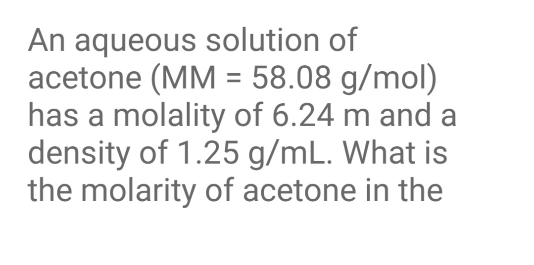 An aqueous solution of
acetone (MM = 58.08 g/mol)
has a molality of 6.24 m and a
density of 1.25 g/mL. What is
the molarity of acetone in the
