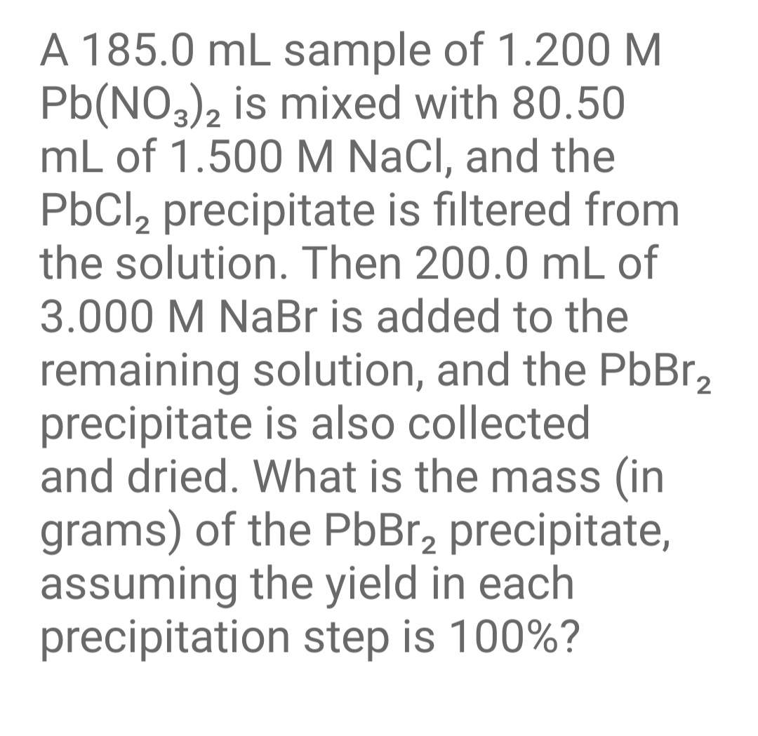 A 185.0 mL sample of 1.200 M
Pb(NO,), is mixed with 80.50
mL of 1.500 M NaCl, and the
PbCl, precipitate is filtered from
the solution. Then 200.0 mL of
3.000 M NaBr is added to the
remaining solution, and the PbBr,
precipitate is also collected
and dried. What is the mass (in
grams) of the PbBr, precipitate,
assuming the yield in each
precipitation step is 100%?
