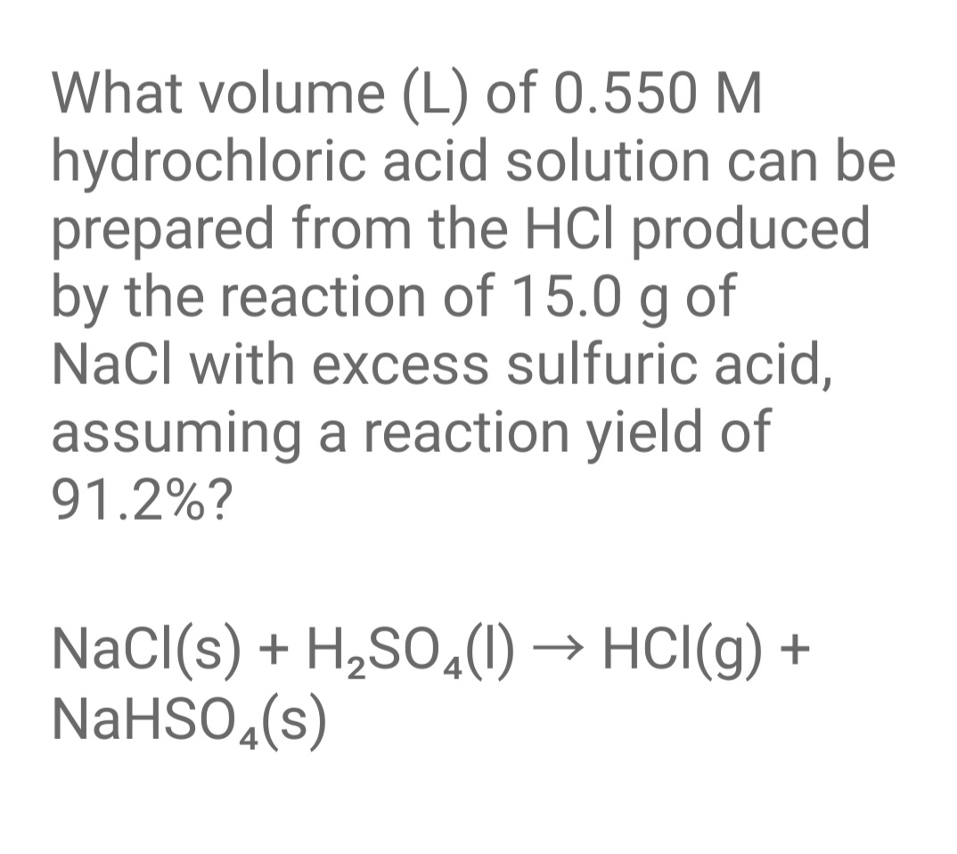 What volume (L) of 0.550 M
hydrochloric acid solution can be
prepared from the HCl produced
by the reaction of 15.0 g of
NaCl with excess sulfuric acid,
assuming a reaction yield of
91.2%?
NaCl(s) + H,SO,1) → HCl(g) +
NaHSO,(s)
