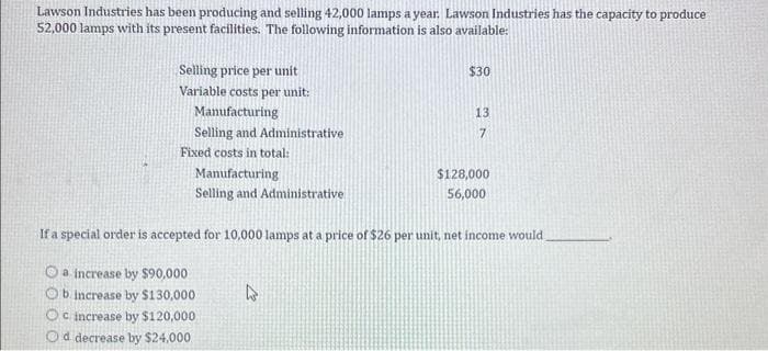 Lawson Industries has been producing and selling 42,000 lamps a year. Lawson Industries has the capacity to produce
52,000 lamps with its present facilities. The following information is also available:
Selling price per unit
Variable costs per unit:
Manufacturing
Selling and Administrative
Fixed costs in total:
Manufacturing
Selling and Administrative
$30
4
13
7
$128,000
56,000
If a special order is accepted for 10,000 lamps at a price of $26 per unit, net income would
a increase by $90,000
Ob increase by $130,000
Oc increase by $120,000
Od decrease by $24,000
