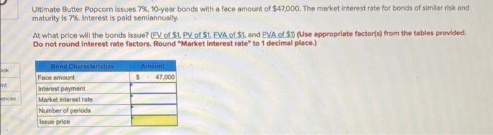 bok
nt
ences
Ultimate Butter Popcorn issues 7%, 10-year bonds with a face amount of $47,000. The market interest rate for bonds of similar risk and
maturity is 7%. Interest is paid semiannually.
At what price will the bonds issue? (FV of $1. PV of $1. FVA of $1. and PVA of $1) (Use appropriate factor(s) from the tables provided.
Do not round interest rate factors. Round "Market interest rate" to 1 decimal place.)
Bond Characteristics
Face amount
Interest payment
Market interest rate
Number of periods
Issue price
Amount
$
47,000