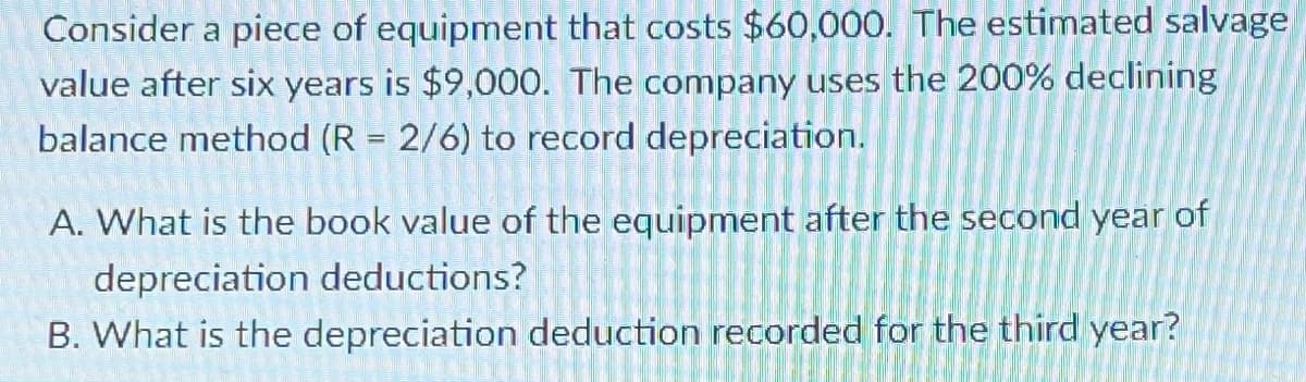 Consider a piece of equipment that costs $60,000. The estimated salvage
value after six years is $9,000. The company uses the 200% declining
balance method (R = 2/6) to record depreciation.
A. What is the book value of the equipment after the second year of
depreciation deductions?
B. What is the depreciation deduction recorded for the third year?
