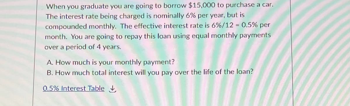 When you graduate you are going to borrow $15,000 to purchase a car.
The interest rate being charged is nominally 6% per year, but is
compounded monthly. The effective interest rate is 6%/12 = 0.5% per
month. You are going to repay this loan using equal monthly payments
over a period of 4 years.
A. How much is your monthly payment?
B. How much total interest will you pay over the life of the loan?
0.5% Interest Table ,
