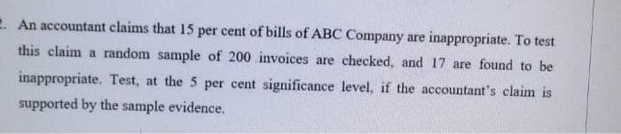 2. An accountant claims that 15 per cent of bills of ABC Company are inappropriate. To test
this claim a random sample of 200 invoices are checked, and 17 are found to be
inappropriate. Test, at the 5 per cent significance level, if the accountant's claim is
supported by the sample evidence.
