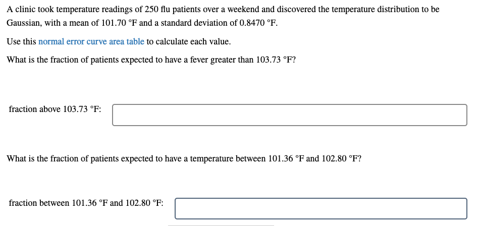 A clinic took temperature readings of 250 flu patients over a weekend and discovered the temperature distribution to be
Gaussian, with a mean of 101.70 °F and a standard deviation of 0.8470 °F.
Use this normal error curve area table to calculate each value.
What is the fraction of patients expected to have a fever greater than 103.73 °F?
fraction above 103.73 °F:
What is the fraction of patients expected to have a temperature between 101.36 °F and 102.80 °F?
fraction between 101.36 °F and 102.80 °F:

