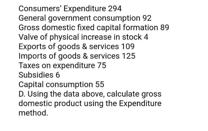 Consumers' Expenditure 294
General government consumption 92
Gross domestic fixed capital formation 89
Valve of physical increase in stock 4
Exports of goods & services 109
Imports of goods & services 125
Taxes on expenditure 75
Subsidies 6
Capital consumption 55
D. Using the data above, calculate gross
domestic product using the Expenditure
method.
