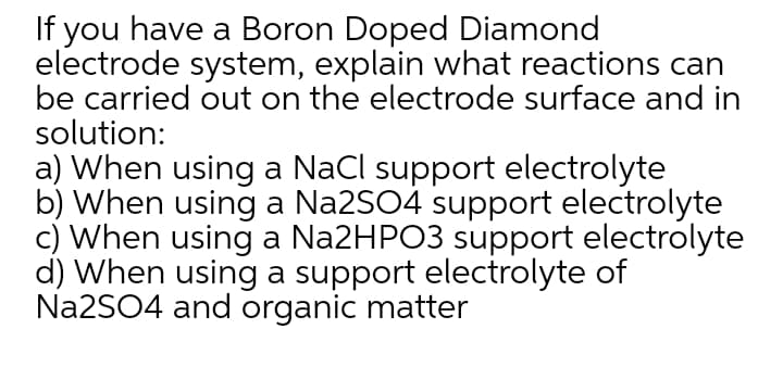 If you have a Boron Doped Diamond
electrode system, explain what reactions can
be carried out on the electrode surface and in
solution:
a) When using a NaCl support electrolyte
b) When using a Na2SO4 support electrolyte
c) When using a Na2HPO3 support electrolyte
d) When using a support electrolyte of
Na2SO4 and organic matter
