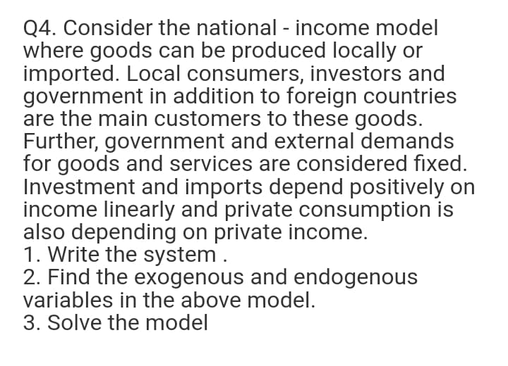 Q4. Consider the national - income model
where goods can be produced locally or
imported. Local consumers, investors and
government in addition to foreign countries
are the main customers to these goods.
Further, government and external demands
for goods and services are considered fixed.
Investment and imports depend positively on
income linearly and private consumption is
also depending on private income.
1. Write the system .
2. Find the exogenous and endogenous
variables in the above model.
3. Solve the model
