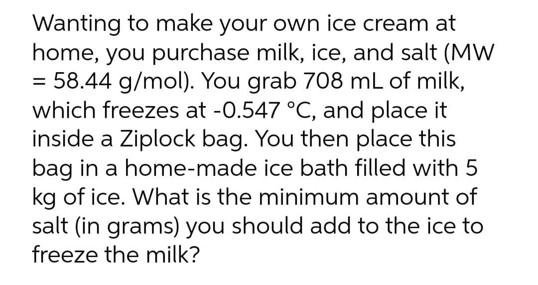 Wanting to make your own ice cream at
home, you purchase milk, ice, and salt (MW
= 58.44 g/mol). You grab 708 mL of milk,
which freezes at -0.547 °C, and place it
inside a Ziplock bag. You then place this
bag in a home-made ice bath filled with 5
kg of ice. What is the minimum amount of
salt (in grams) you should add to the ice to
freeze the milk?