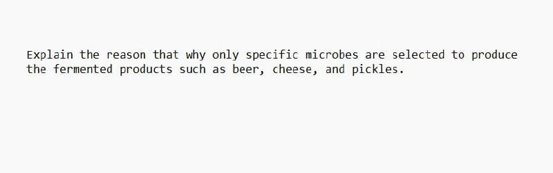 Explain the reason that why only specific microbes are selected to produce
the fermented products such as beer, cheese, and pickles.