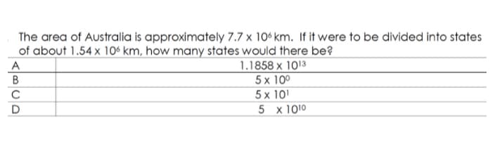 The area of Australia is approximately 7.7 x 10° km. If it were to be divided into states
of about 1.54 x 106 km, how many states would there be?
1.1858 x 1013
5x 10º
5 x 101
5 x 1010
