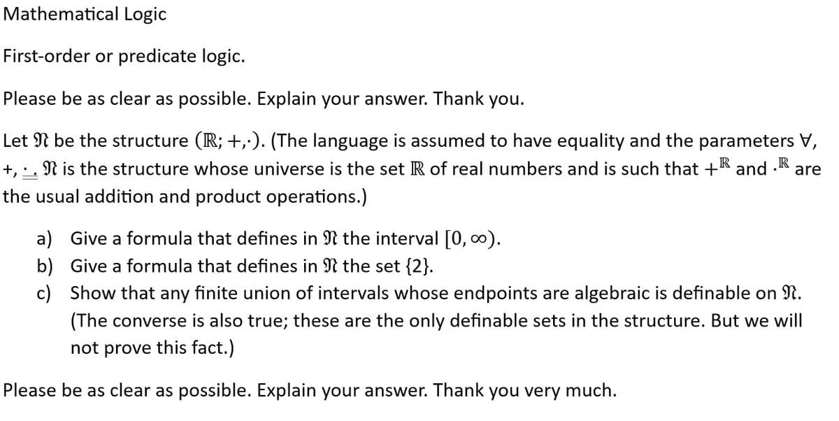 Mathematical Logic
First-order or predicate logic.
Please be as clear as possible. Explain your answer. Thank you.
R
are
Let I be the structure (R; +,.). (The language is assumed to have equality and the parameters V,
+, . . N is the structure whose universe is the set R of real numbers and is such that +® and
the usual addition and product operations.)
a) Give a formula that defines in
the interval [0, ∞).
the set {2}.
b)
Give a formula that defines in
c) Show that any finite union of intervals whose endpoints are algebraic is definable on n.
(The converse is also true; these are the only definable sets in the structure. But we will
not prove this fact.)
Please be as clear as possible. Explain your answer. Thank you very much.