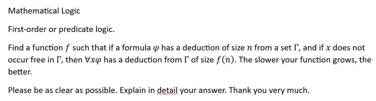 Mathematical Logic
First-order or predicate logic.
Find a function f such that if a formula o has a deduction of size n from a set I, and if x does not
occur free in I, then Vxo has a deduction from I of size f(n). The slower your function grows, the
better.
Please be as clear as possible. Explain in detail your answer. Thank you very much.