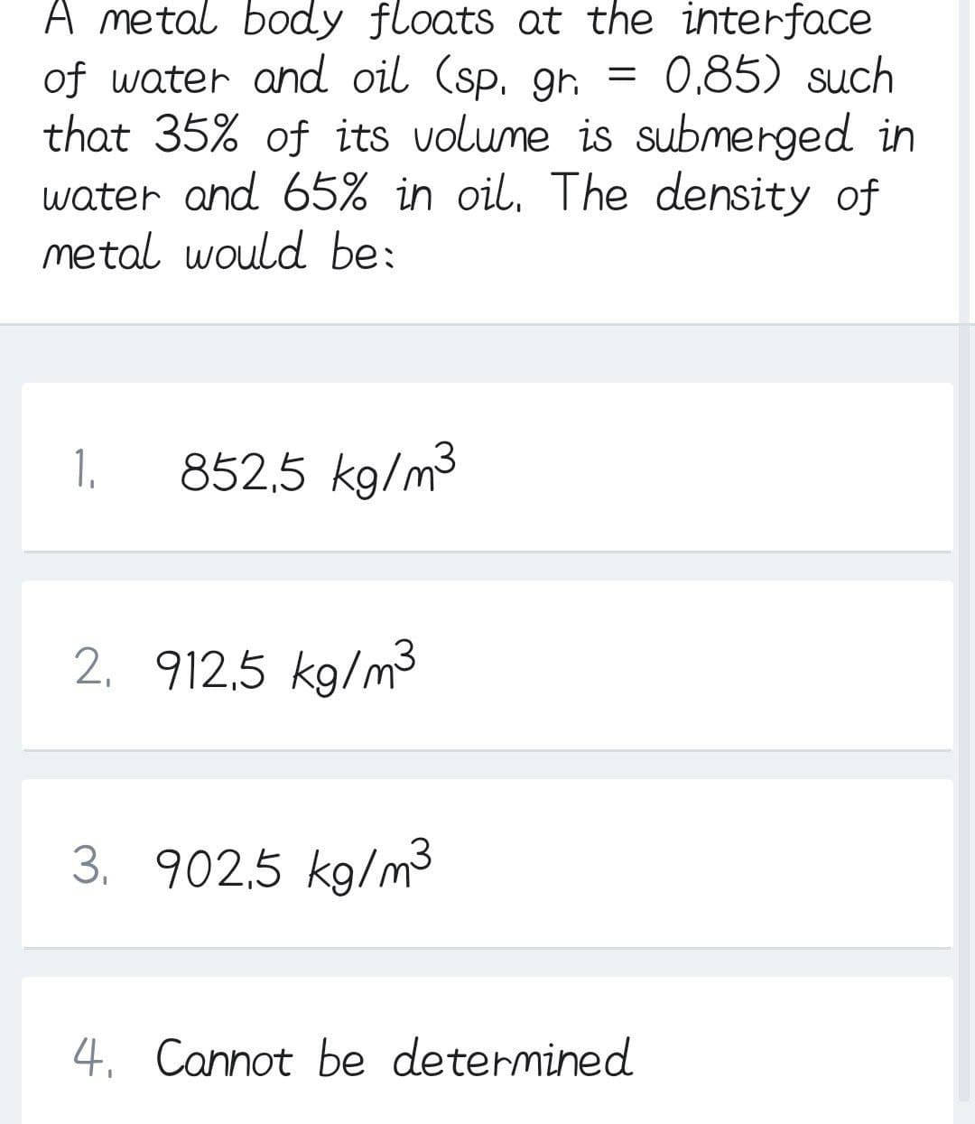 A metal body floats at the interface
of water and oil (sp, gr, = 0,85) such
that 35% of its volume is submerged in
water and 65% in oil, The density of
metal would be:
1.
852,5 kg/m3
2, 912,5 kg/m3
3. 902,5 kg/m3
4. Cannot be determined
