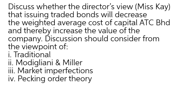 Discuss whether the director's view (Miss Kay)
that issuing traded bonds will decrease
the weighted average cost of capital ATC Bhd
and thereby increase the value of the
company. Discussion should consider from
the viewpoint of:
i. Traditional
ii. Modigliani & Miller
ii. Market imperfections
iv. Pecking order theory
