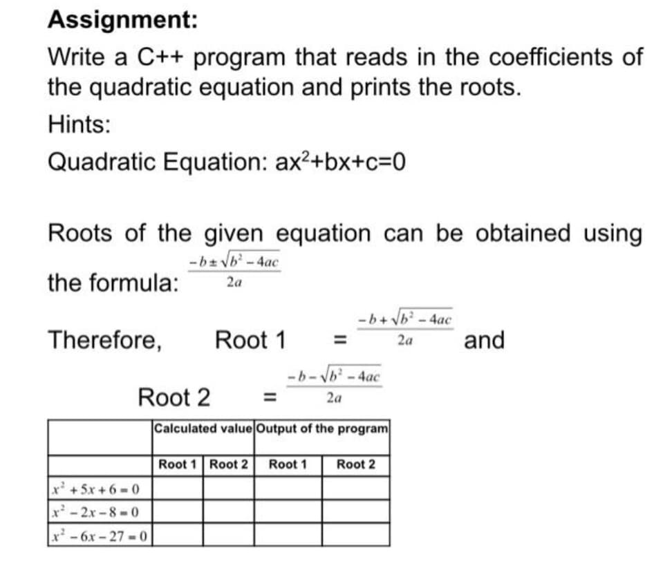 Assignment:
Write a C++ program that reads in the coefficients of
the quadratic equation and prints the roots.
Hints:
Quadratic Equation: ax2+bx+c=0
Roots of the given equation can be obtained using
-bz vb-4ac
the formula:
2a
Therefore,
Root 1
and
2a
Root 2
2a
Calculated value Output of the program
Root 1 Root 2
Root 1
Root 2
x+5x +6 0
x- 2x -8 - 0
x-6x-27 0
