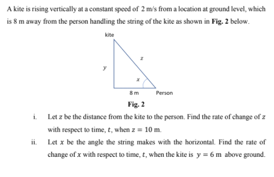A kite is rising vertically at a constant speed of 2 m/s from a location at ground level, which
is 8 m away from the person handling the string of the kite as shown in Fig. 2 below.
kite
y
8m
Person
Fig. 2
i.
Let z be the distance from the kite to the person. Find the rate of change of z
with respect to time, t, when z = 10 m.
ii. Let x be the angle the string makes with the horizontal. Find the rate of
change of x with respect to time, t, when the kite is y = 6 m above ground.
