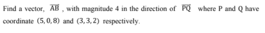 Find a vector, AB , with magnitude 4 in the direction of PQ where P and Q have
coordinate (5,0,8) and (3,3, 2) respectively.
